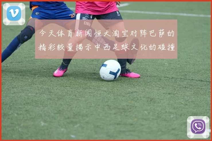 今天体育新闻恒大淘宝对阵巴萨的精彩较量揭示中西足球文化的碰撞与融合