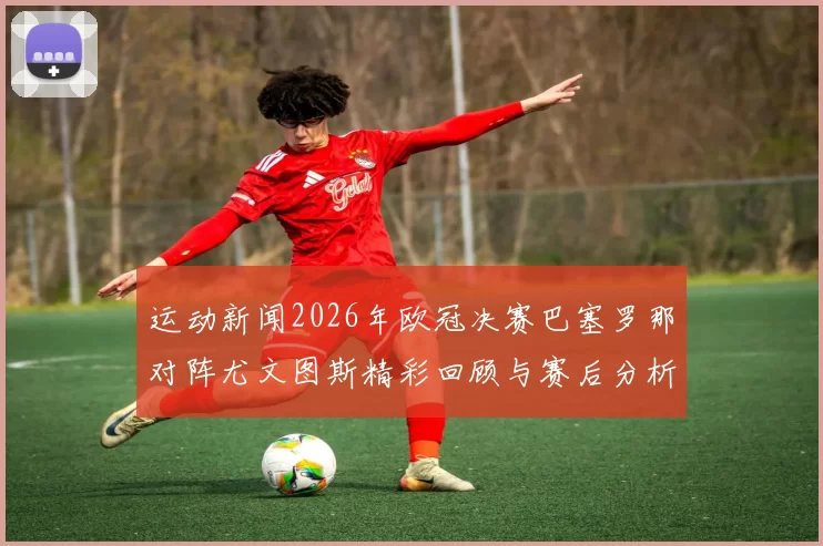 运动新闻2026年欧冠决赛巴塞罗那对阵尤文图斯精彩回顾与赛后分析