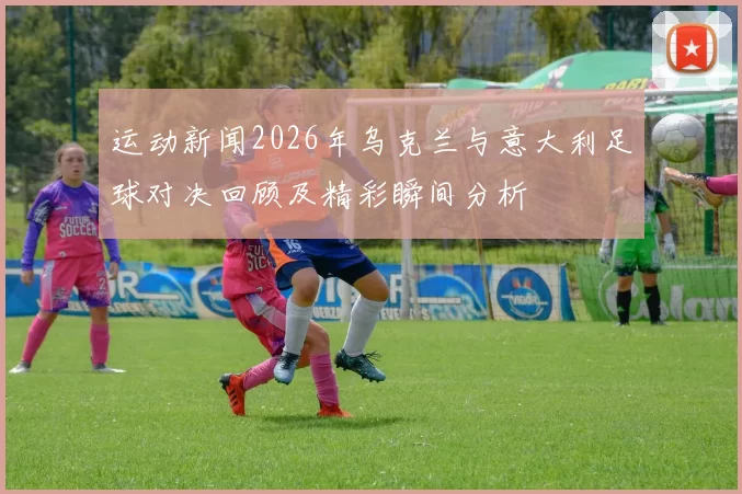 运动新闻2026年乌克兰与意大利足球对决回顾及精彩瞬间分析