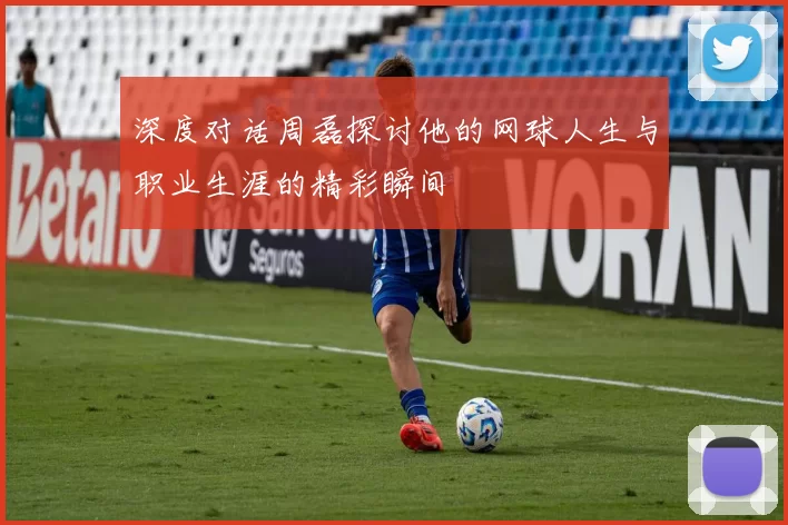 深度对话周磊探讨他的网球人生与职业生涯的精彩瞬间