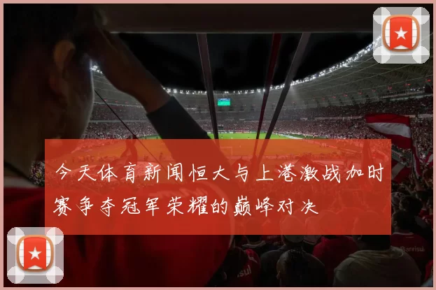 今天体育新闻恒大与上港激战加时赛争夺冠军荣耀的巅峰对决