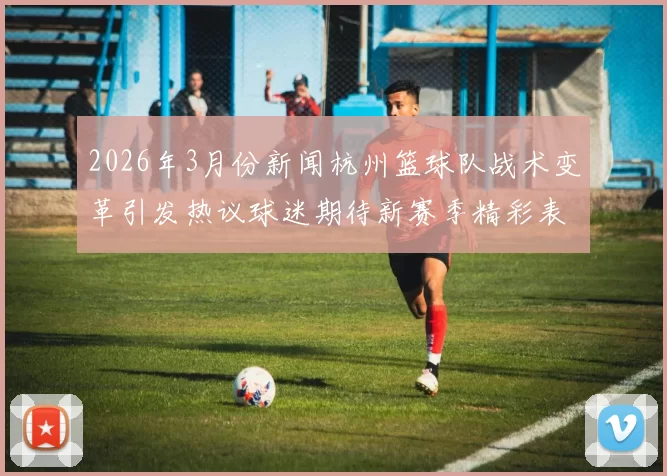 2026年3月份新闻杭州篮球队战术变革引发热议球迷期待新赛季精彩表现与战术创新