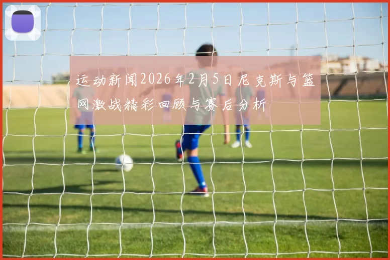 运动新闻2026年2月5日尼克斯与篮网激战精彩回顾与赛后分析