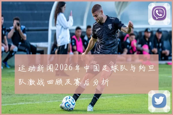 运动新闻2026年中国足球队与约旦队激战回顾及赛后分析