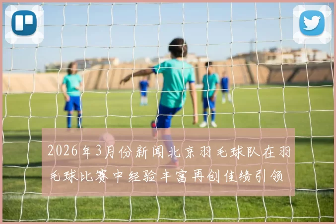 2026年3月份新闻北京羽毛球队在羽毛球比赛中经验丰富再创佳绩引领全国新高峰